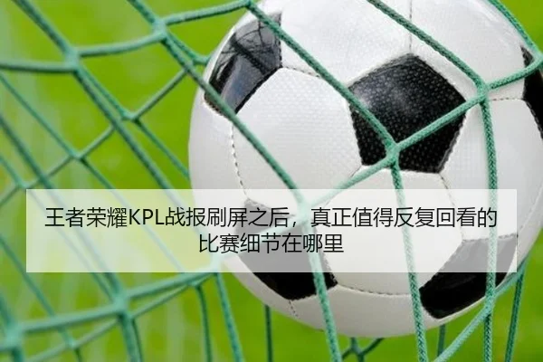 王者荣耀KPL战报刷屏之后，真正值得反复回看的比赛细节在哪里
